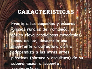 CARACTERISTICAS Frente a las pequeñas y oscuras iglesias rurales del románico, el gótico eleva prodigiosas catedrales llenas de luz, desarrolla una importante arquitectura civil e independiza a las otras artes plásticas (pintura y escultura) de su subordinación al soporte arquitectónico. 