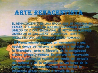 ARTE RENACENTISTA EL  RENACIMIENTO  ES UNA ÉPOCA QUE SE ORIGINA EN  ITALIA , Y ALCANZA SU  MAXIMO  ESPLENDOR EN LOS SIGLOS XV Y XVI, EN LA CUAL SE RETOMAN ALGUNOS ASPECTOS DE LAS IDEAS, CONCEPTOS,  ARTE  Y  ARQUITECTURA  DEL PERÍODO GRECO-ROMANO . El Renacimiento expresa un movimiento y una época donde se retorna al estudio e imitación de la literatura, arte y filosofía de la antigüedad clásica griega y romana En pintura la renovación hacia lo clásico se realiza por medio del estudio del natural y de la aplicación de las leyes de la perspectiva, únicamente este arte recibe la influencia greco-romana a través de la arquitectura y la escultura. 