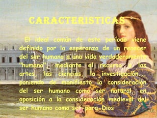 CARACTERISTICAS   El ideal común de este período viene definido por la esperanza de un renacer del ser humano a una vida verdaderamente "humana", mediante el recurso a las artes, las ciencias, la investigación... poniendo de manifiesto la consideración del ser humano como ser natural, en oposición a la consideración medieval del ser humano como ser-para-Dios 