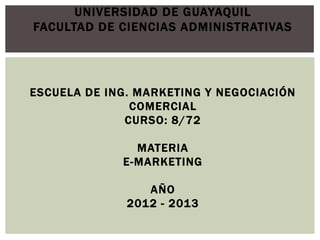 UNIVERSIDAD DE GUAYAQUIL
FACULTAD DE CIENCIAS ADMINISTRATIVAS




ESCUELA DE ING. MARKETING Y NEGOCIACIÓN
               COMERCIAL
              CURSO: 8/72

               MATERIA
             E-MARKETING

                 AÑO
              2012 - 2013
 