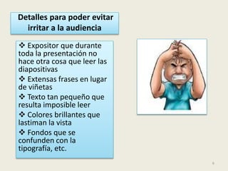 Detalles para poder evitar
irritar a la audiencia
Expositor que durante
toda la presentación no
hace otra cosa que leer las
diapositivas
Extensas frases en lugar
de viñetas
Texto tan pequeño que
resulta imposible leer
Colores brillantes que
lastiman la vista
Fondos que se
confunden con la
tipografía, etc.
6