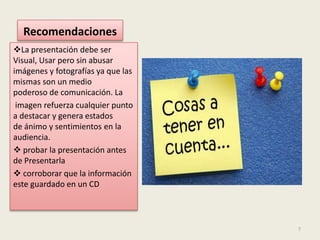 Recomendaciones
La presentación debe ser
Visual, Usar pero sin abusar
imágenes y fotografías ya que las
mismas son un medio
poderoso de comunicación. La
imagen refuerza cualquier punto
a destacar y genera estados
de ánimo y sentimientos en la
audiencia.
probar la presentación antes
de Presentarla
corroborar que la información
este guardado en un CD
7