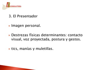 3. El Presentador

   Imagen personal.

   Destrezas físicas determinantes: contacto
    visual, voz proyectada, postura y gestos.

   tics, manías y muletillas.
 