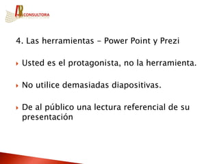 4. Las herramientas - Power Point y Prezi

   Usted es el protagonista, no la herramienta.

   No utilice demasiadas diapositivas.

   De al público una lectura referencial de su
    presentación
 