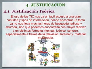 4. JUSTIFICACIÓN
4.1. Justificación Teórica
     El uso de las TIC nos da un fácil acceso a una gran
  cantidad y tipos de información, donde encontrar un tema
    ya no nos lleva muchas horas de búsqueda tediosa y
 aburrida, sino que podemos encontrarla con mayor rápidez
       y en distintos formatos (textual, icónico, sonoro),
 especialmente a través de la televisión, Internet y material
                          multimedia.
 