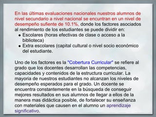 En las últimas evaluaciones nacionales nuestros alumnos de
nivel secundario a nivel nacional se encuntran en un nivel de
desempeño sufiente de 10.1%, donde los factores asociados
al rendimiento de los estudiantes se puede dividir en:
     Escolares (horas efectivas de clase o acceso a la
     biblioteca)
     Extra escolares (capital cultural o nivel socio económico
     del estudiante.

Uno de los factores es la "Cobertura Curricular" se refiere al
grado que los docentes desarrollan las competencias,
capacidades y contenidos de la estructura curricular. La
mayoria de nuestros estudiantes no alcanzan los niveles de
desempeño esperados para el grado. Un docente se
encuentra constantemente en la búsqueda de conseguir
mejores resultados en sus alumnos de llegar a ellos de la
manera mas didáctica posible, de fortalecer su enseñanza
con materiales que causen en el alumno un aprendizaje
significativo.
 