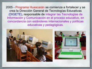 2005 - Programa Huascarán se comienza a fortalecer y se
    crea la Dirección General de Tecnologías Educativas
   (DIGETE), responsable de integrar las Tecnologías de
 Información y Comunicación en el proceso educativo, en
  concordancia con estánderes internacionales y políticas
                  educativas y pedagógicas.
 