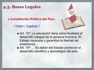 4.3. Bases Legales

   Constitución Política del Peru.

      Titulo I. Capítulo 1

         Art. 13º: La educación tiene como finalidad el
         desarrollo integral de la persona humana. El
         Estado reconoce y garantiza la libertad de
         enseñanza...
         Art. 14º: ... Es deber del Estado promover el
         desarrollo científico y tecnológico del país.
 