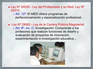Ley Nº 24029 - Ley del Profesorado y su Mod. Ley Nº
25212
   Art. 12º: El MED ofrece programas de
   perfeccionamiento y especialización profesional ...

Ley Nº 29062 - Ley de la Carrera Pública Magisterial
  Art. 8º, inc. C: Investigación: Comprende a los
  profesores que realizan funciones de diseño y
  evaluación de proyectos de innovación,
  experimentación e investigación educativa...
 