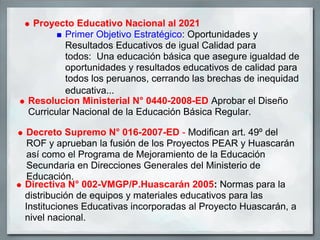 Proyecto Educativo Nacional al 2021
         Primer Objetivo Estratégico: Oportunidades y
         Resultados Educativos de igual Calidad para
         todos: Una educación básica que asegure igualdad de
         oportunidades y resultados educativos de calidad para
         todos los peruanos, cerrando las brechas de inequidad
         educativa...
Resolucion Ministerial N° 0440-2008-ED Aprobar el Diseño
Curricular Nacional de la Educación Básica Regular.

 Decreto Supremo N° 016-2007-ED - Modifican art. 49º del
 ROF y aprueban la fusión de los Proyectos PEAR y Huascarán
 así como el Programa de Mejoramiento de la Educación
 Secundaria en Direcciones Generales del Ministerio de
 Educación.
Directiva N° 002-VMGP/P.Huascarán 2005: Normas para la
distribución de equipos y materiales educativos para las
Instituciones Educativas incorporadas al Proyecto Huascarán, a
nivel nacional.
 