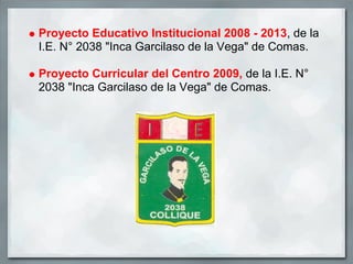 Proyecto Educativo Institucional 2008 - 2013, de la
I.E. N° 2038 "Inca Garcilaso de la Vega" de Comas.

Proyecto Curricular del Centro 2009, de la I.E. N°
2038 "Inca Garcilaso de la Vega" de Comas.
 