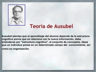 Teoría de Ausubel
Ausubel plantea que el aprendizaje del alumno depende de la estructura
cognitiva previa que se relaciona con la nueva información, debe
entenderse por "estructura cognitiva", al conjunto de conceptos, ideas
que un individuo posee en un determinado campo del conocimiento, así
como su organización.
 