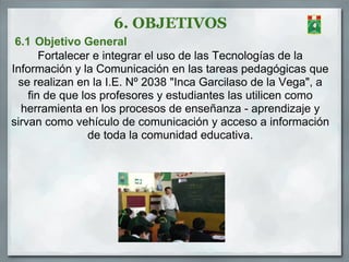 6. OBJETIVOS
 6.1 Objetivo General
       Fortalecer e integrar el uso de las Tecnologías de la
Información y la Comunicación en las tareas pedagógicas que
  se realizan en la I.E. Nº 2038 "Inca Garcilaso de la Vega", a
    fin de que los profesores y estudiantes las utilicen como
  herramienta en los procesos de enseñanza - aprendizaje y
sirvan como vehículo de comunicación y acceso a información
                 de toda la comunidad educativa.
 