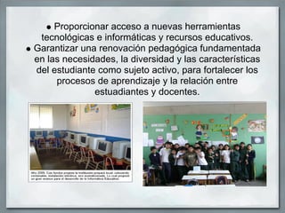 Proporcionar acceso a nuevas herramientas
 tecnológicas e informáticas y recursos educativos.
Garantizar una renovación pedagógica fundamentada
en las necesidades, la diversidad y las características
del estudiante como sujeto activo, para fortalecer los
     procesos de aprendizaje y la relación entre
              estuadiantes y docentes.
 