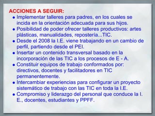 ACCIONES A SEGUIR:
  Implementar talleres para padres, en los cuales se
  incida en la orientación adecuada para sus hijos.
  Posibilidad de poder ofrecer talleres productivos: artes
  plásticas, manualidades, repostería...TIC.
  Desde el 2008 la I.E. viene trabajando en un cambio de
  perfil, partiendo desde el PEI.
  Insertar un contenido transversal basado en la
  incorporación de las TIC a los procesos de E - A.
  Constituir equipos de trabajo conformados por:
  directivos, docentes y facilitadores en TIC
  permanentemente.
  Intercambiar experiencias para configurar un proyecto
  sistemático de trabajo con las TIC en toda la I.E.
  Compromiso y liderazgo del personal que conduce la I.
  E., docentes, estudiantes y PPFF.
 
