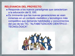 RELEVANCIA DEL PROYECTO:
  Responde a los nuevos paradigmas que caracterizan
  a la educación del S. XXI.
  Es inminente que las nuevas generaciones se vean
  inmersas en un contexto mediático y tecnológico más
  competitivo que demanda habilidades y conocimientos
  del uso de las TIC. "ALFABETIZACIÓN CIENTÍFICO -
  TECNOLÓGICA".
 