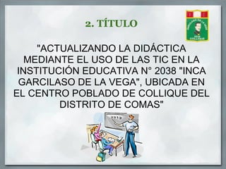 2. TÍTULO

     "ACTUALIZANDO LA DIDÁCTICA
   MEDIANTE EL USO DE LAS TIC EN LA
 INSTITUCIÓN EDUCATIVA N° 2038 "INCA
 GARCILASO DE LA VEGA", UBICADA EN
EL CENTRO POBLADO DE COLLIQUE DEL
         DISTRITO DE COMAS"
 