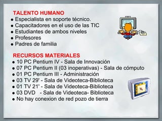 TALENTO HUMANO
 Especialista en soporte técnico.
 Capacitadores en el uso de las TIC
 Estudiantes de ambos niveles
 Profesores
 Padres de familia

RECURSOS MATERIALES
 10 PC Pentium IV - Sala de Innovación
 07 PC Pentium II (03 inoperativas) - Sala de cómputo
 01 PC Pentium III - Administración
 03 TV 29' - Sala de Videoteca-Biblioteca
 01 TV 21' - Sala de Videoteca-Biblioteca
 03 DVD - Sala de Videoteca- Biblioteca
 No hay conexion de red pozo de tierra
 
