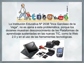 La Institución Educativa Nº 2038 "Inca Garcilaso de la
   Vega", no es ajena a esta problemática, porque los
docenes muestran desconocimiento de las Plataformas de
aprendizaje sustentadas en las nuevas TIC, como la Web
    2.0 y en el uso de las herramientas tecnológicas.
 