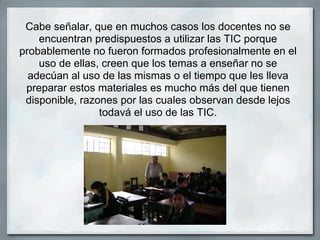 Cabe señalar, que en muchos casos los docentes no se
    encuentran predispuestos a utilizar las TIC porque
probablemente no fueron formados profesionalmente en el
    uso de ellas, creen que los temas a enseñar no se
  adecúan al uso de las mismas o el tiempo que les lleva
 preparar estos materiales es mucho más del que tienen
 disponible, razones por las cuales observan desde lejos
                 todavá el uso de las TIC.
 