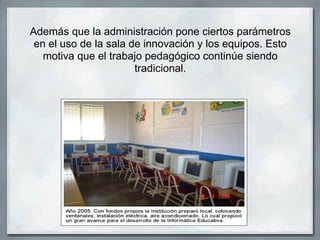 Además que la administración pone ciertos parámetros
 en el uso de la sala de innovación y los equipos. Esto
   motiva que el trabajo pedagógico continúe siendo
                       tradicional.
 