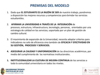 PREMISAS DEL MODELO
1. Dado que EL ESTUDIANTE ES LA RAZÓN DE SER de nuestro trabajo, pondremos
   a disposición los mejores recursos y competencias para brindar los servicios
   estudiantiles.

2. AFIRMAR LA UNIVERSIDAD A TRAVÉS DE LA INTEGRACIÓN de
   procesos, estructura, infraestructura, tecnología, personas, orientados por una
   estrategia de calidad en los servicios; soportado por un plan de gestión de
   cambio cultural.

3. El movimiento de expansión de la Universidad, necesita adoptar criterios para
   indicadores no solo de eficiencia sino también de EFICACIA Y EFECTIVIDAD EN
   SU GESTIÓN, PROCESOS Y SERVICIOS.

4. ASEGURAR LA CALIDAD Y UNIFORMIZACIÓN de las directrices académicas, por
   medio del cumplimiento de las normativas institucionales.

1. INSTITUCIONALIZAR LA CULTURA DE MEJORA CONTINUA de los servicios a
   toda la comunidad universitaria en todos los niveles.
 