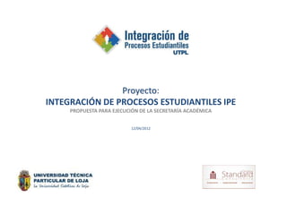 Proyecto:
INTEGRACIÓN DE PROCESOS ESTUDIANTILES IPE
     PROPUESTA PARA EJECUCIÓN DE LA SECRETARÍA ACADÉMICA


                           12/04/2012
 