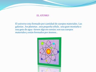 EL ATOMO
El universo esta formado por cantidad de cuerpos materiales. Las
galaxias , los planetas , una pequeña célula , una gran montaña o
una gota de agua tienen algo en común; son sus cuerpos
materiales y están formados por átomos .
 