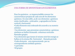 UNA FORMA DE SINTENTIZAR LOS ELEMENTOS
Para los químicos , es imprescindible conocer las
características propias de cada uno de los elementos
químicos. En esta tabla ,as de 100 elementos químicos
están clasificados , ordenados y agrupados en forma
vertical y horizontal.
•Cada elemento esta ordenado de acuerdo a su numero
atómico
• los elementos que presentan características químicas
similares se hallan formando columnas verticales
llamados grupos
•Los elementos que tienen el mismo nivel de energía se
hallan en la misma fila horizontal , llamada periodo
•Cada elemento esta representando por su
correspondiente símbolo químico
•7 periodos
•18 grupos
 