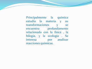 Principalmente la química
estudia la materia y su
transformaciones y se
encuentra profundamente
relacionado con la física , la
bilogía, y la ecología . Se
interesa por analizar
reacciones químicas.
 