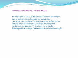 SUSTANCIAS SIMPLES Y COMPUESTAS
Asi como para la fisica el mundo esta formado por cuerpo ,
para la química a esta formado por sustancias.
La sustancia es la calidad de materia que se conforman los
cuerpos hay sustancias que se pueden descomponer
(sustancias compuestas ) y otras que no se pueden
descomponer con ningún procedimiento (sustancias simple)
 