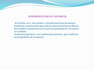 FENOMENOS FISICOS Y QUIMICOS
Se le llama así a los cambios o transformaciones de manera
transitoria o permanente que sufre la materia fenómenos físicos
Son cambios transitorios en el cual la propiedades de la materia
no cambian,
fenómenos químicos: son cambios permanentes que modifican
las propiedades de la materia .
 