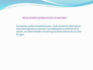 REACCIONES QUÍMICAS DE LA MATERIA
La materia cambia constantemente . Cada momento observamos
reacciones químicas comunes : la combustión en el horno de la
cocina , un clavo oxidado o el sarro qu se forma dentro de un caño
de agua .
 