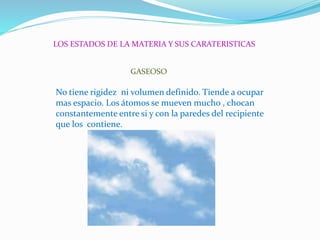 LOS ESTADOS DE LA MATERIA Y SUS CARATERISTICAS
GASEOSO
No tiene rigidez ni volumen definido. Tiende a ocupar
mas espacio. Los átomos se mueven mucho , chocan
constantemente entre si y con la paredes del recipiente
que los contiene.
 
