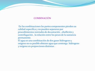 COMBINACIÓN
En las combinaciones las partes componentes pierden su
calidad especifica y no pueden separarse por
procedimientos normales de decantación , ebullición y
centrifugación , la relación entre los pesos de la sustancia
permanente.
El agua es una combinación de dos gases hidrogeno y
oxigeno no es posible obtener agua que contenga hidrogeno
y oxigeno en proporciones distintas .
 