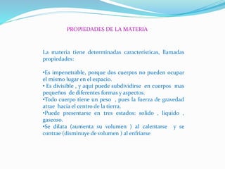 PROPIEDADES DE LA MATERIA
La materia tiene determinadas características, llamadas
propiedades:
•Es impenetrable, porque dos cuerpos no pueden ocupar
el mismo lugar en el espacio.
• Es divisible , y aquí puede subdividirse en cuerpos mas
pequeños de diferentes formas y aspectos.
•Todo cuerpo tiene un peso , pues la fuerza de gravedad
atrae hacia el centro de la tierra.
•Puede presentarse en tres estados: solido , liquido ,
gaseoso.
•Se dilata (aumenta su volumen ) al calentarse y se
contrae (disminuye de volumen ) al enfriarse
 
