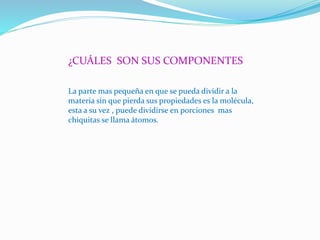 ¿CUÁLES SON SUS COMPONENTES
La parte mas pequeña en que se pueda dividir a la
materia sin que pierda sus propiedades es la molécula,
esta a su vez , puede dividirse en porciones mas
chiquitas se llama átomos.
 