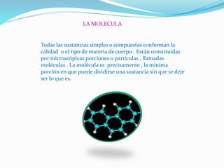 LA MOLECULA
Todas las sustancias simples o compuestas conforman la
calidad o el tipo de materia de cuerpo . Están constituidas
por microscópicas porciones o partículas , llamadas
moléculas . La molécula es precisamente , la mínima
porción en que puede dividirse una sustancia sin que se deje
ser lo que es.
 