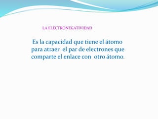 LA ELECTRONEGATIVIDAD
Es la capacidad que tiene el átomo
para atraer el par de electrones que
comparte el enlace con otro átomo.
 