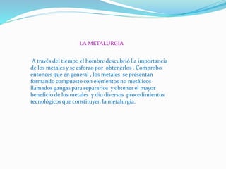 LA METALURGIA
A través del tiempo el hombre descubrió l a importancia
de los metales y se esforzo por obtenerlos . Comprobo
entonces que en general , los metales se presentan
formando compuesto con elementos no metálicos
llamados gangas para separarlos y obtener el mayor
beneficio de los metales y dio diversos procedimientos
tecnológicos que constituyen la metalurgia.
 