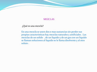 MEZCLAS
¿Qué es una mezcla?
En una mezcla se unen dos o mas sustancias sin perder sus
propias características hay mezclas naturales y artificiales . Las
mezclas de un solido , de un liquido y de un gas con un liquido
se llaman soluciones al liquido se le llama disolvente y al otro
soluto .
 