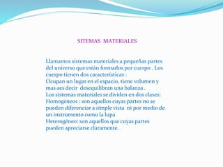 SITEMAS MATERIALES
Llamamos sistemas materiales a pequeñas partes
del universo que están formados por cuerpo . Los
cuerpo tienen dos características :
Ocupan un lugar en el espacio, tiene volumen y
mas aes decir desequilibran una balanza .
Los sistemas materiales se dividen en dos clases:
Homogéneos : son aquellos cuyas partes no se
pueden diferenciar a simple vista ni por medio de
un instrumento como la lupa
Heterogéneo: son aquellos que cuyas partes
pueden apreciarse claramente.
 
