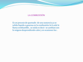 LA COMBUSTIÓN
Es un proceso de quemado de una sustancia ya se
solida liquida o gaseosa en la combustión lo k arde le
llama combustible , se oxida es decir se cambian con
le oxigeno desprendiendo calor y en ocasiones luz .
 
