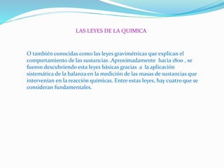 LAS LEYES DE LA QUIMICA
O también conocidas como las leyes gravimétricas que explican el
comportamiento de las sustancias .Aproximadamente hacia 1800 , se
fueron descubriendo esta leyes básicas gracias a la aplicación
sistemática de la balanza en la medición de las masas de sustancias que
intervenían en la reacción químicas. Entre estas leyes, hay cuatro que se
consideran fundamentales.
 