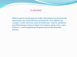LA MATERIA
Observando el mundo que nos rodea, descubrimos la presencia de
objetos que nos causas distintas sensaciones. Esos objetos, los
cuerpos , y todo universos están formados por materia. podemos
percibirla porque ocupa un lugar en el espacio, posee masa , peso ,
volumen y está integrada por pequeñas partículas llamadas
átomos.
 