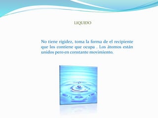 LIQUIDO
No tiene rigidez, toma la forma de el recipiente
que los contiene que ocupa . Los átomos están
unidos pero en constante movimiento.
 
