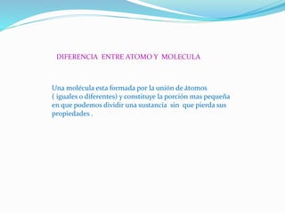 DIFERENCIA ENTRE ATOMO Y MOLECULA
Una molécula esta formada por la unión de átomos
( iguales o diferentes) y constituye la porción mas pequeña
en que podemos dividir una sustancia sin que pierda sus
propiedades .
 
