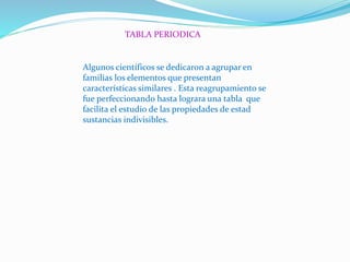 TABLA PERIODICA
Algunos científicos se dedicaron a agrupar en
familias los elementos que presentan
características similares . Esta reagrupamiento se
fue perfeccionando hasta lograra una tabla que
facilita el estudio de las propiedades de estad
sustancias indivisibles.
 