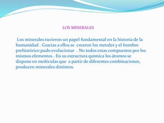 LOS MINERALES
Los minerales tuvieron un papel fundamental en la historia de la
humanidad . Gracias a ellos se crearon los metales y el hombre
prehistórico pudo evolucionar . No todos estas compuestos por los
mismos elementos . En su estructura quimica los átomos se
dispone en moléculas que a partir de diferentes combinaciones,
producen minerales distintos.
 