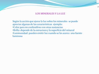 .
LOS MINERALES Y LA LUZ
Según la acción que ejerce la luz sobre los minerales se puede
apreciar algunas de las características ejemplo:
•Color para no confundirse con otras sustancias
•Brillo: depende de la estructura y la superficie del mineral
•Luminosidad: pueden emitir luz cuando se les acerca una fuente
luminosa
 